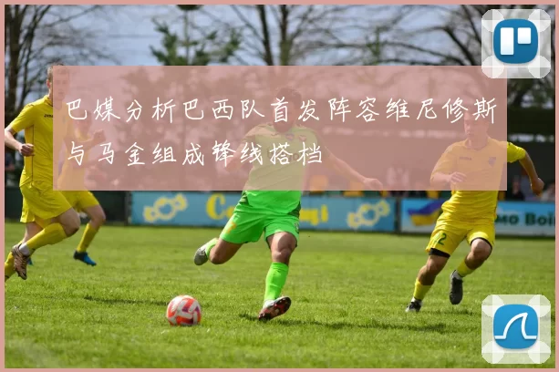 巴媒分析巴西队首发阵容维尼修斯与马金组成锋线搭档