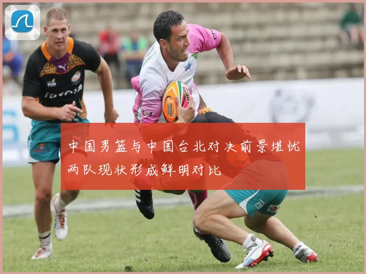 中国男篮与中国台北对决前景堪忧两队现状形成鲜明对比