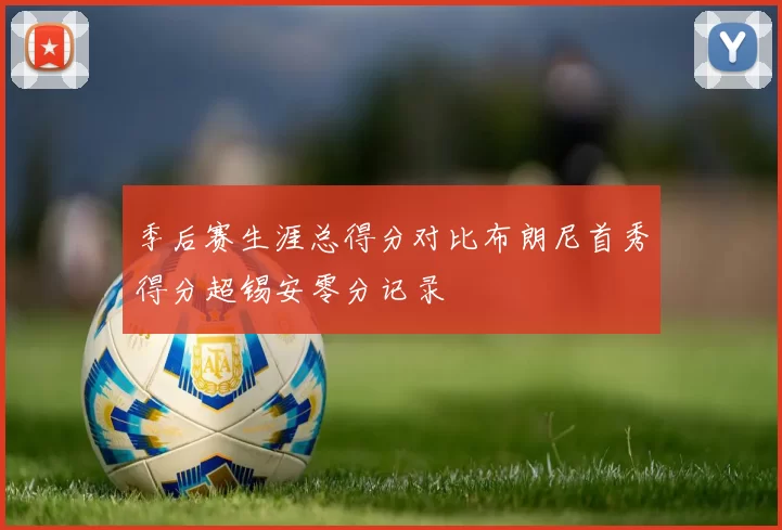 季后赛生涯总得分对比布朗尼首秀得分超锡安零分记录