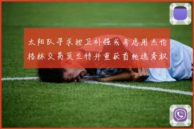 太阳队寻求控卫补强或考虑用杰伦格林交易莫兰特并重获首轮选秀权